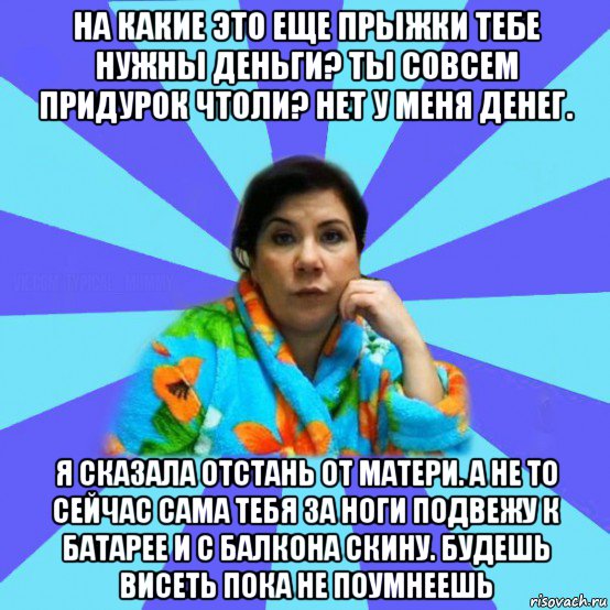 на какие это еще прыжки тебе нужны деньги? ты совсем придурок чтоли? нет у меня денег. я сказала отстань от матери. а не то сейчас сама тебя за ноги подвежу к батарее и с балкона скину. будешь висеть пока не поумнеешь, Мем типичная мама