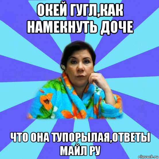 окей гугл,как намекнуть доче что она тупорылая,ответы майл ру, Мем типичная мама