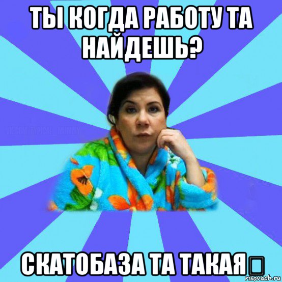 ты когда работу та найдешь? скатобаза та такая✋, Мем типичная мама