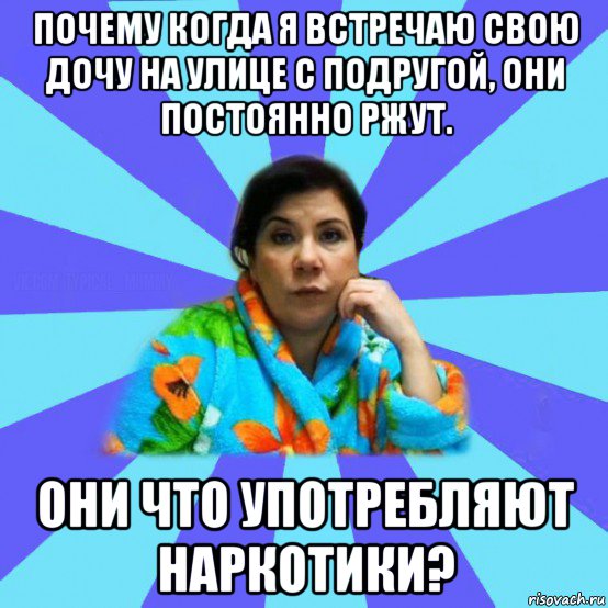 почему когда я встречаю свою дочу на улице с подругой, они постоянно ржут. они что употребляют наркотики?, Мем типичная мама