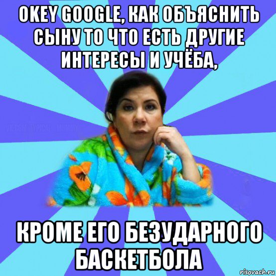 okey google, как объяснить сыну то что есть другие интересы и учёба, кроме его безударного баскетбола, Мем типичная мама