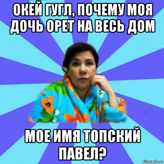 окей гугл, почему моя дочь орет на весь дом мое имя топский павел?, Мем типичная мама