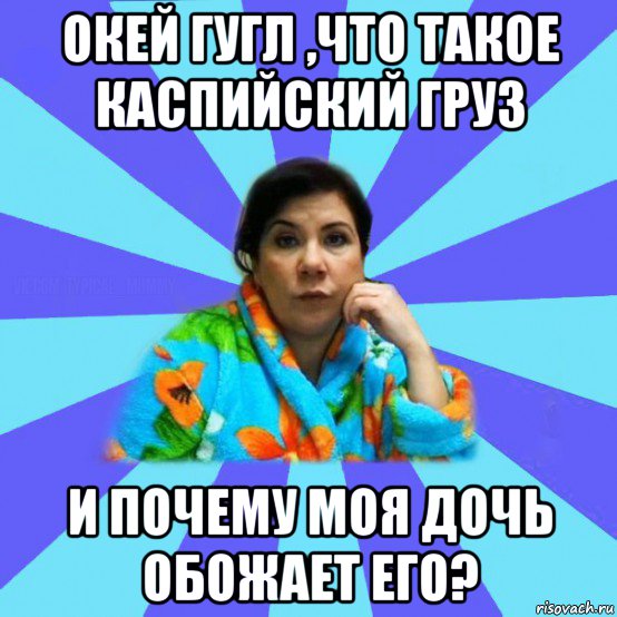 окей гугл ,что такое каспийский груз и почему моя дочь обожает его?, Мем типичная мама