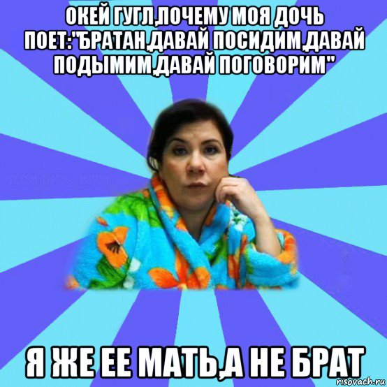 окей гугл,почему моя дочь поет:"братан,давай посидим,давай подымим,давай поговорим" я же ее мать,а не брат, Мем типичная мама