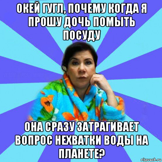 окей гугл, почему когда я прошу дочь помыть посуду она сразу затрагивает вопрос нехватки воды на планете?, Мем типичная мама