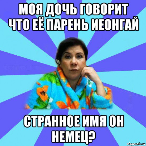 моя дочь говорит что её парень иеонгай странное имя он немец?, Мем типичная мама