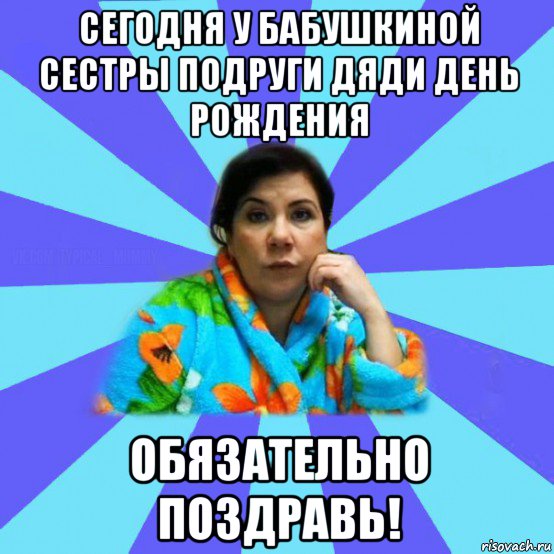 сегодня у бабушкиной сестры подруги дяди день рождения обязательно поздравь!, Мем типичная мама