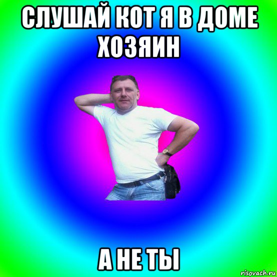 слушай кот я в доме хозяин а не ты