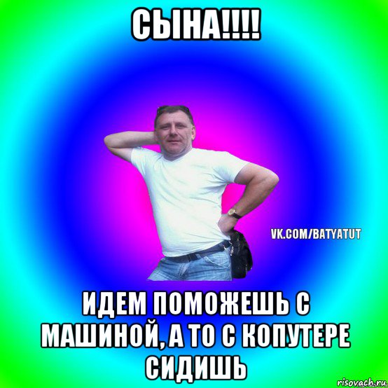 сына!!!! идем поможешь с машиной, а то с копутере сидишь, Мем  Типичный Батя вк