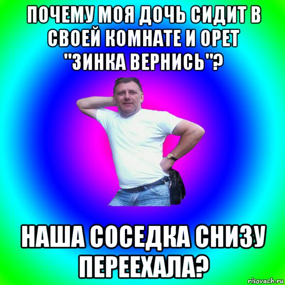 почему моя дочь сидит в своей комнате и орет "зинка вернись"? наша соседка снизу переехала?