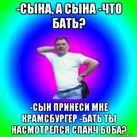 -сына, а сына -что бать? -сын принеси мне крамсбургер -бать ты насмотрелся спанч боба?, Мем Типичный Батя