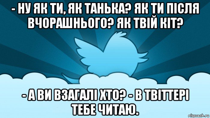 - ну як ти, як танька? як ти після вчорашнього? як твій кіт? - а ви взагалі хто? - в твіттері тебе читаю.