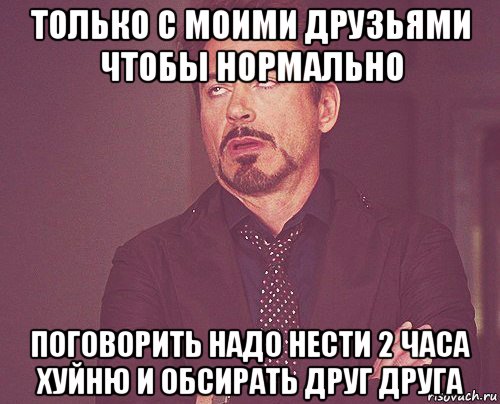 только с моими друзьями чтобы нормально поговорить надо нести 2 часа хуйню и обсирать друг друга, Мем твое выражение лица