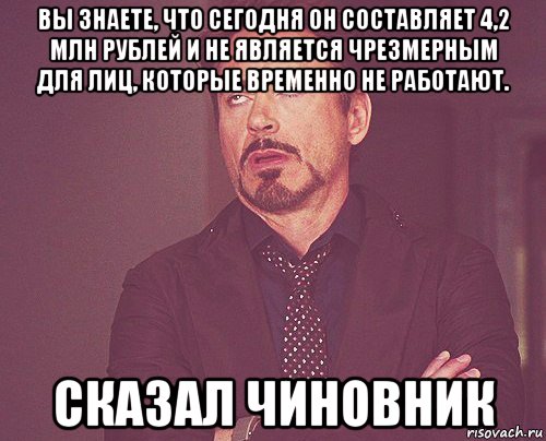 вы знаете, что сегодня он составляет 4,2 млн рублей и не является чрезмерным для лиц, которые временно не работают. сказал чиновник, Мем твое выражение лица