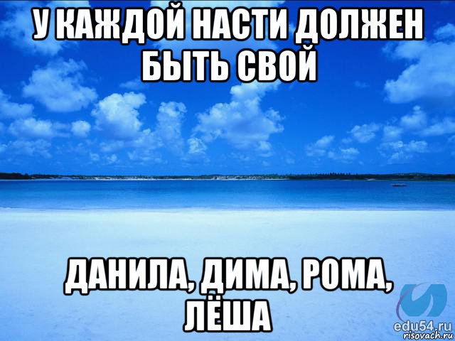 у каждой насти должен быть свой данила, дима, рома, лёша, Мем у каждой Ксюши должен быть свой 