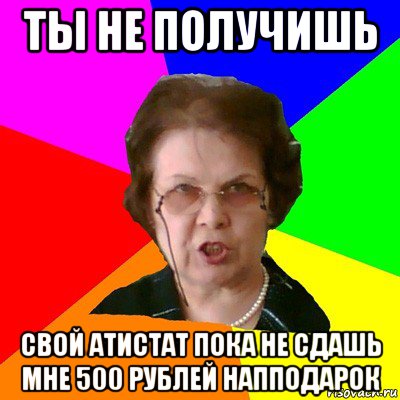 ты не получишь свой атистат пока не сдашь мне 500 рублей напподарок, Мем Типичная училка