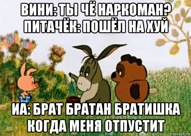 вини: ты чё наркоман? питачёк: пошёл на хуй иа: брат братан братишка когда меня отпустит