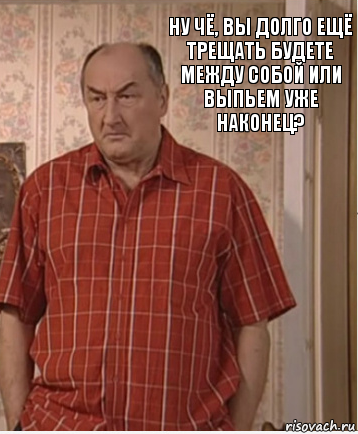 Ну чё, вы долго ещё трещать будете между собой или выпьем уже наконец?