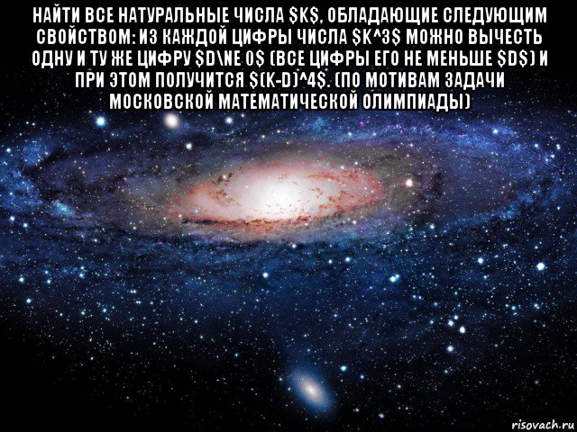 найти все натуральные числа $k$, обладающие следующим свойством: из каждой цифры числа $k^3$ можно вычесть одну и ту же цифру $d\ne 0$ (все цифры его не меньше $d$) и при этом получится $(k-d)^4$. (по мотивам задачи московской математической олимпиады) , Мем Вселенная