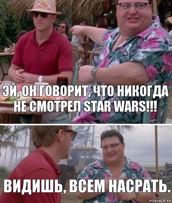 Эй, он говорит, что никогда не смотрел Star Wars!!! Видишь, всем насрать.