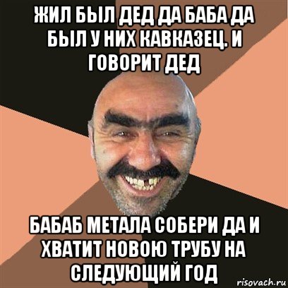 жил был дед да баба да был у них кавказец. и говорит дед бабаб метала собери да и хватит новою трубу на следующий год, Мем Я твой дом труба шатал