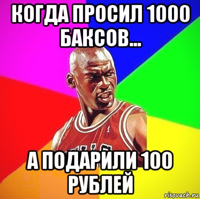 когда просил 1000 баксов... а подарили 100 рублей