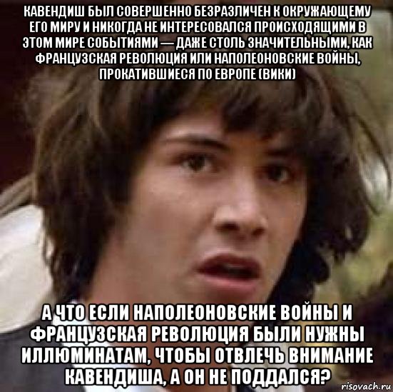 кавендиш был совершенно безразличен к окружающему его миру и никогда не интересовался происходящими в этом мире событиями — даже столь значительными, как французская революция или наполеоновские войны, прокатившиеся по европе (вики) а что если наполеоновские войны и французская революция были нужны иллюминатам, чтобы отвлечь внимание кавендиша, а он не поддался?, Мем А что если (Киану Ривз)