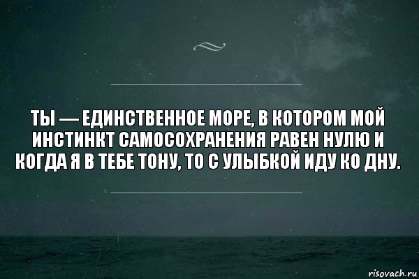 Ты — единственное море, в котором мой инстинкт самосохранения равен нулю и когда я в тебе тону, то с улыбкой иду ко дну.