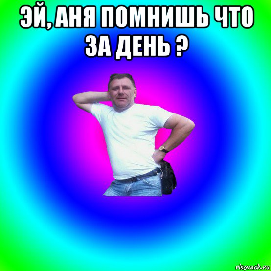 эй, аня помнишь что за день ? 