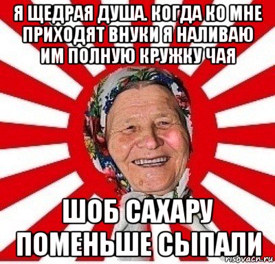 я щедрая душа. когда ко мне приходят внуки я наливаю им полную кружку чая шоб сахару поменьше сыпали