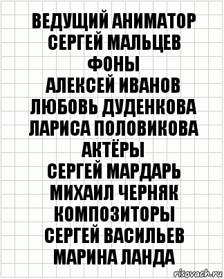 ВЕДУЩИЙ АНИМАТОР
СЕРГЕЙ МАЛЬЦЕВ
ФОНЫ
АЛЕКСЕЙ ИВАНОВ
ЛЮБОВЬ ДУДЕНКОВА
ЛАРИСА ПОЛОВИКОВА
АКТЁРЫ
СЕРГЕЙ МАРДАРЬ
МИХАИЛ ЧЕРНЯК
КОМПОЗИТОРЫ
СЕРГЕЙ ВАСИЛЬЕВ
МАРИНА ЛАНДА