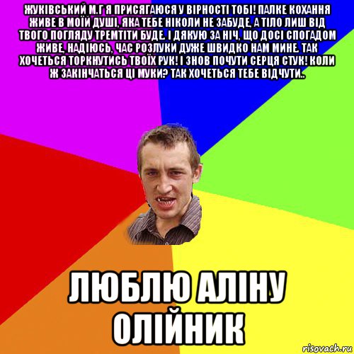 жуківський м.г я присягаюся у вірності тобі! палке кохання живе в моїй душі, яка тебе ніколи не забуде, а тіло лиш від твого погляду тремтіти буде. і дякую за ніч, що досі спогадом живе, надіюсь, час розлуки дуже швидко нам мине. так хочеться торкнутись твоїх рук! і знов почути серця стук! коли ж закінчаться ці муки? так хочеться тебе відчути.. люблю аліну олійник, Мем Чоткий паца