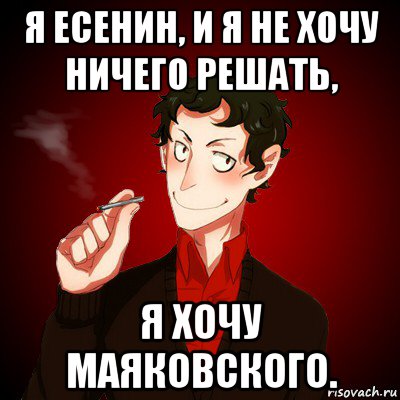 я есенин, и я не хочу ничего решать, я хочу маяковского.