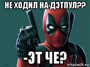 не ходил на дэтпул?? -эт че?