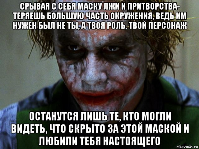 срывая с себя маску лжи и притворства- теряешь большую часть окружения, ведь им нужен был не ты, а твоя роль, твой персонаж останутся лишь те, кто могли видеть, что скрыто за этой маской и любили тебя настоящего