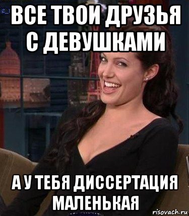 все твои друзья с девушками а у тебя диссертация маленькая