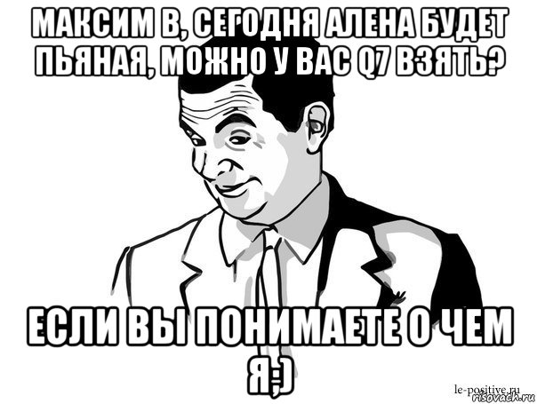 максим в, сегодня алена будет пьяная, можно у вас q7 взять? если вы понимаете о чем я;)