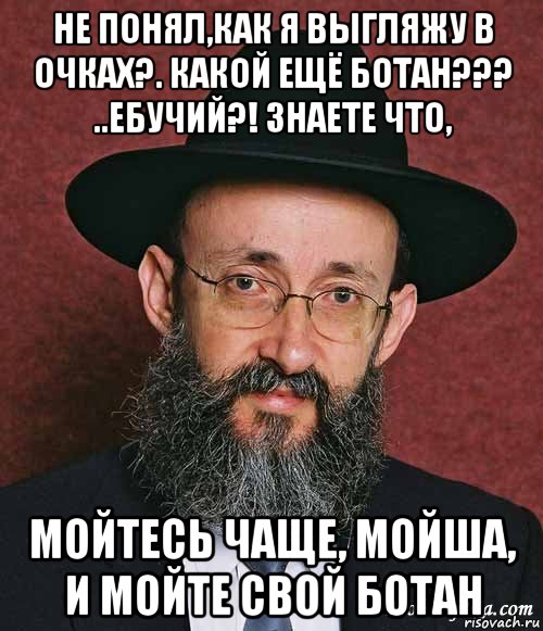 не понял,как я выгляжу в очках?. какой ещё ботан??? ..ебучий?! знаете что, мойтесь чаще, мойша, и мойте свой ботан