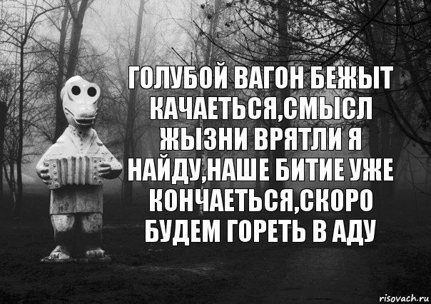 Голубой вагон бежыт качаеться,смысл жызни врятли я найду,наше битие уже кончаеться,скоро будем гореть в аду