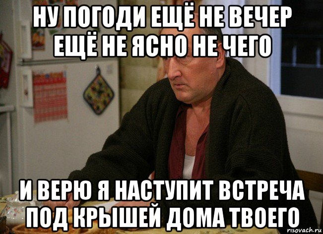 ну погоди ещё не вечер ещё не ясно не чего и верю я наступит встреча под крышей дома твоего, Мем  Хрень