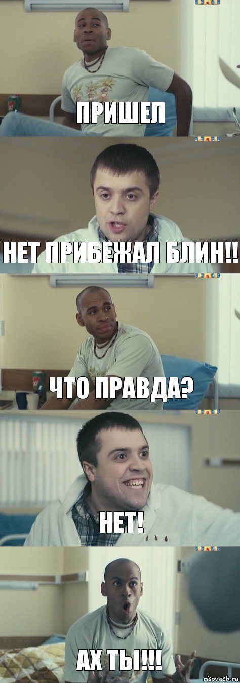 Пришел Нет прибежал блин!! Что правда? Нет! Ах ты!!!