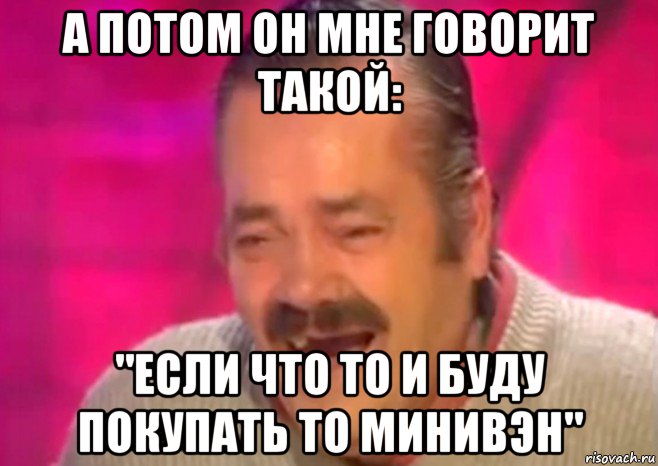 а потом он мне говорит такой: "если что то и буду покупать то минивэн", Мем  Испанец