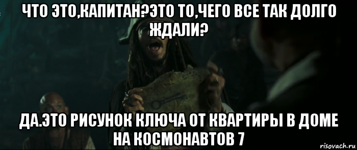 что это,капитан?это то,чего все так долго ждали? да.это рисунок ключа от квартиры в доме на космонавтов 7