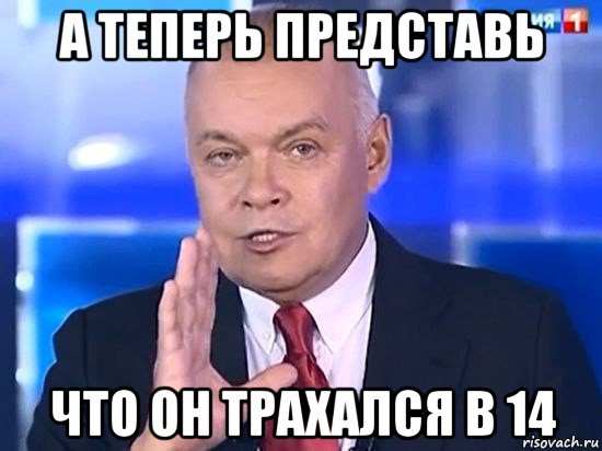 а теперь представь что он трахался в 14, Мем Киселёв 2014