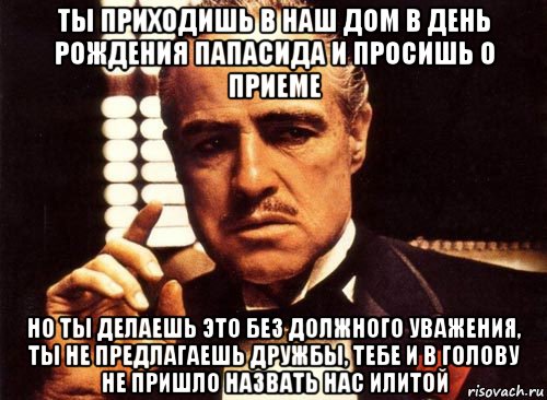 ты приходишь в наш дом в день рождения папасида и просишь о приеме но ты делаешь это без должного уважения, ты не предлагаешь дружбы, тебе и в голову не пришло назвать нас илитой, Мем крестный отец