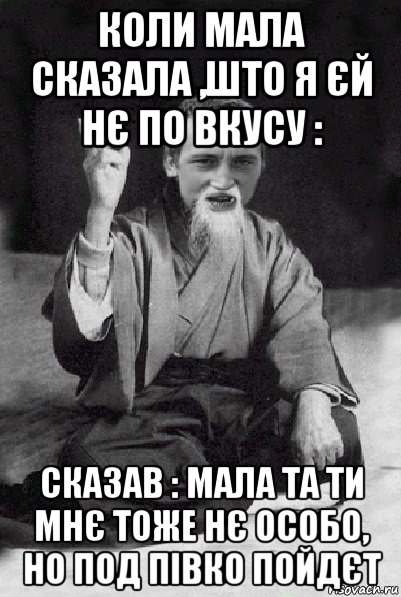 коли мала сказала ,што я єй нє по вкусу : сказав : мала та ти мнє тоже нє особо, но под півко пойдєт, Мем Мудрий паца