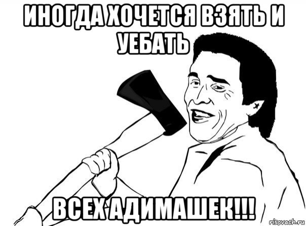 иногда хочется взять и уебать всех адимашек!!!