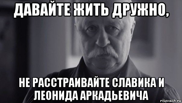 давайте жить дружно, не расстраивайте славика и леонида аркадьевича