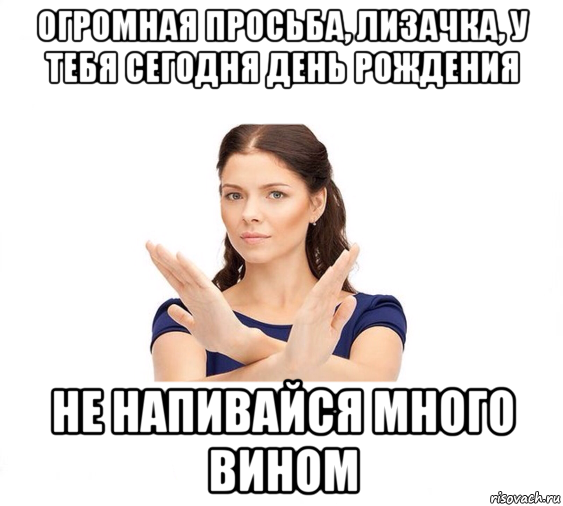 огромная просьба, лизачка, у тебя сегодня день рождения не напивайся много вином