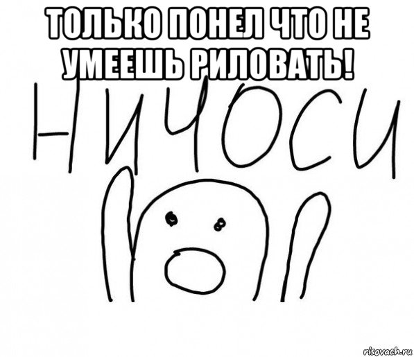 только понел что не умеешь риловать! , Мем  Ничоси